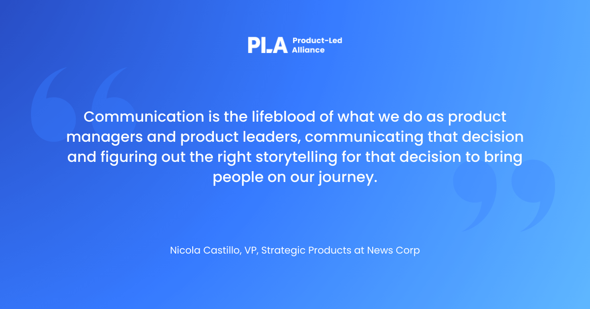 "ommunication is the lifeblood of what we do as product managers and product leaders, communicating that decision and figuring out the right storytelling for that decision to bring people on our journey."