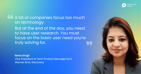 “A lot of companies focus too much on technology. But at the end of the day, you need to have user research. You must focus on the basic user need you're truly solving for.” — Neha Singh, Vice President of Tech Product Management, Warner Bros. Discovery