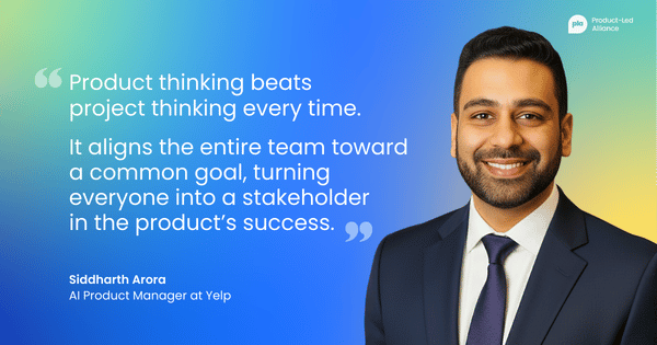 "Product thinking beats  project thinking every time. It aligns the entire team toward a common goal, turning everyone into a stakeholder  in the product’s success." –&nbsp;Siddharth Arora, AI PM at Yelp