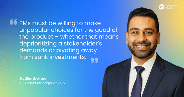 "PMs must be willing to make unpopular choices for the good of the product – whether that means deprioritizing a stakeholder’s demands or pivoting away  from sunk investments." – Siddharth Arora –&nbsp;AI PM at Yelp